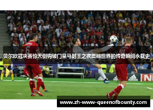 贝尔欧冠决赛惊天倒钩破门皇马封王之夜震撼世界的传奇瞬间永载史