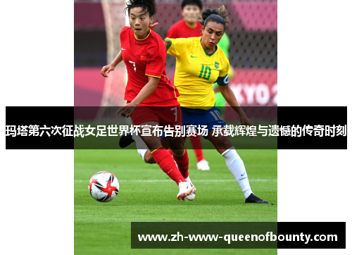 玛塔第六次征战女足世界杯宣布告别赛场 承载辉煌与遗憾的传奇时刻 玛塔第六次征战女足世界杯宣布告别赛场 承载辉煌与遗憾的传奇时刻